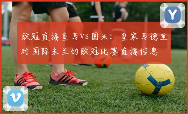 欧冠直播皇马vs国米：皇家马德里对国际米兰的欧冠比赛直播信息