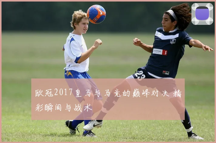 欧冠2017皇马与马竞的巅峰对决 精彩瞬间与战术