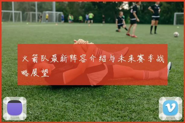 火箭队最新阵容介绍与未来赛季战略展望