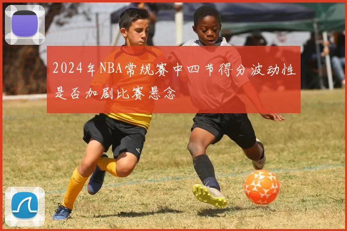 2024年NBA常规赛中四节得分波动性是否加剧比赛悬念