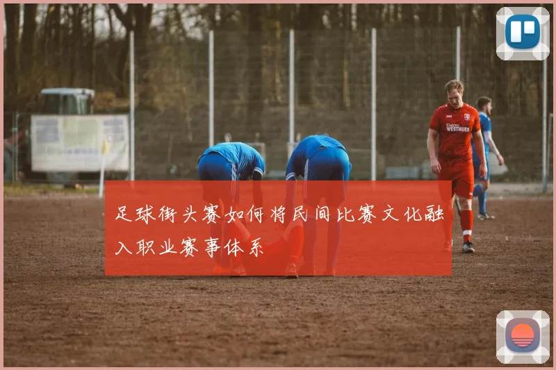 足球街头赛如何将民间比赛文化融入职业赛事体系
