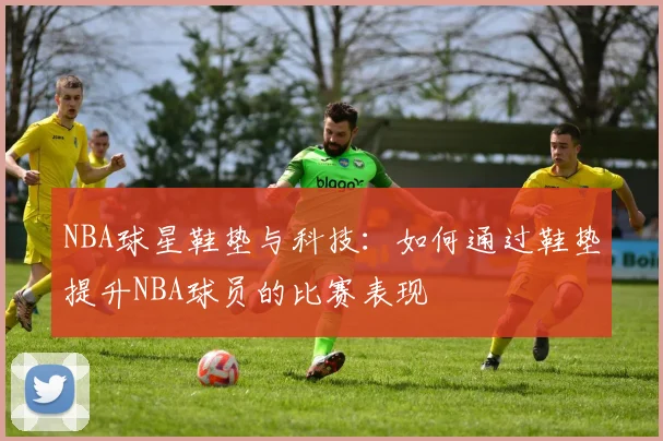 NBA球星鞋垫与科技：如何通过鞋垫提升NBA球员的比赛表现