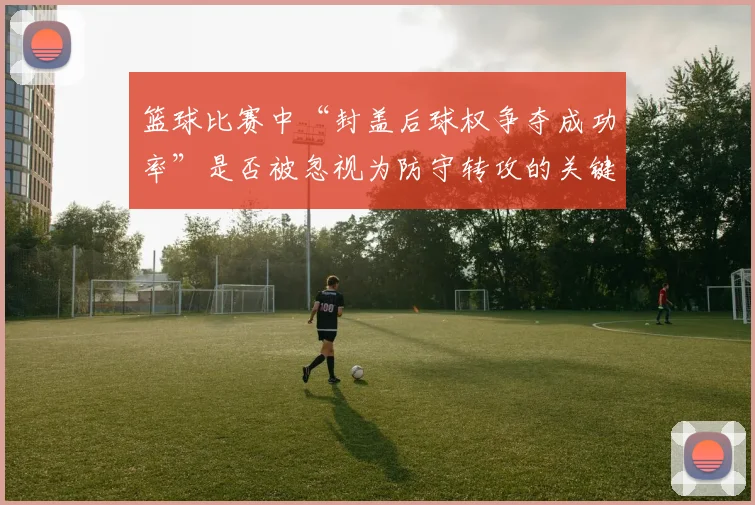 篮球比赛中“封盖后球权争夺成功率”是否被忽视为防守转攻的关键