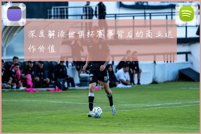 深度解读世俱杯赛事背后的商业运作价值
